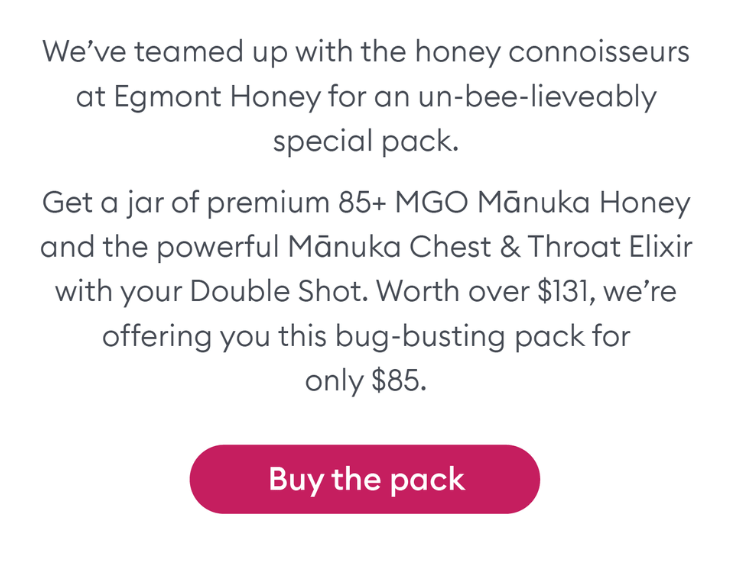 We've teamed up with Egmont Honey for an un-bee-lieveably special pack. Get a jar of premium 85+ MGO Mānuka Honey and a powerful Mānuka Chest and Throat Elixir with your Double Shot.