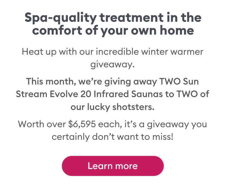 This month, we're giving away two Sun Stream Evolve 20 Infrared Saunas to two lucky shotsters. Worth over $6,595 each.