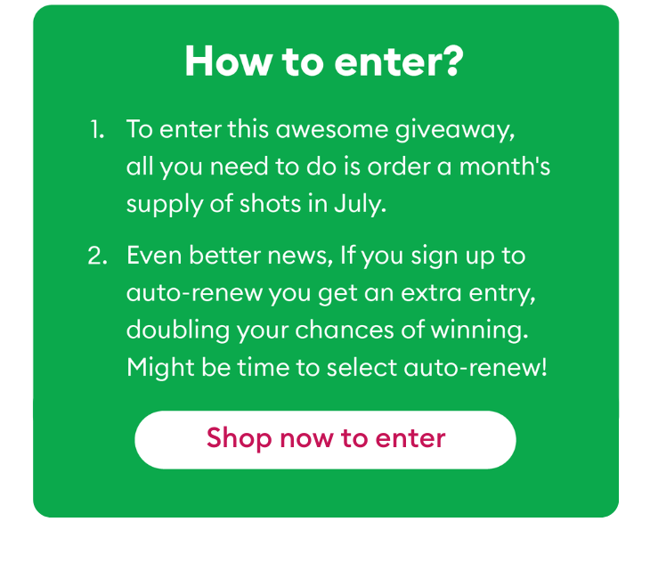 To enter this awesome giveaway, all you need to do is order a month's supply of shots in July. If you sign up for auto-renew, you'll get an extra entry.