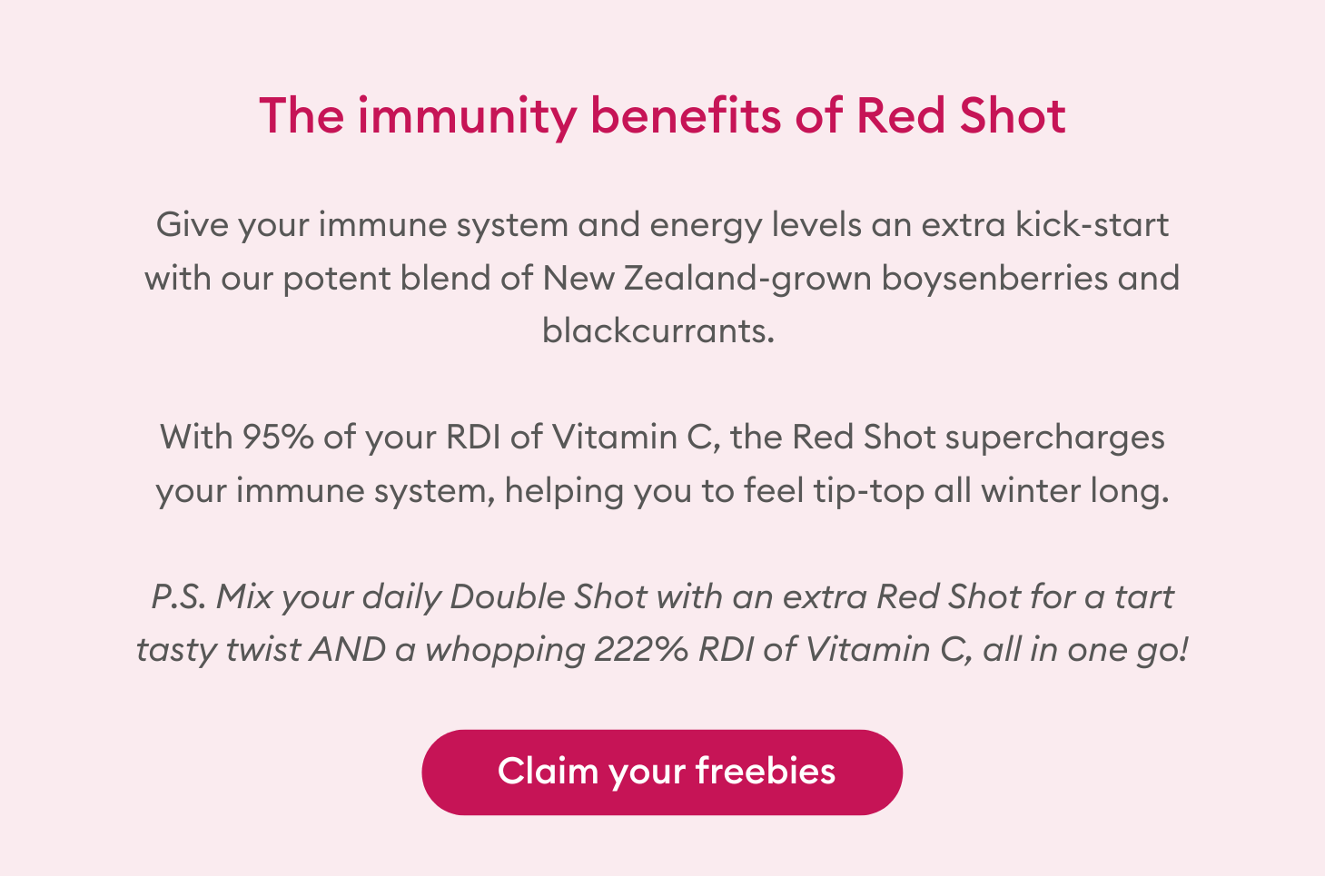 The immunity benefits of Red Shot: Give your immune system and energy levels an extra kick-start with our potent blend of New Zealand-grown boysenberries and blackcurrants. With 95% of your RDI of Vitamin C, the Red Shot supercharges your immune system, helping you to feel tip-top all winter long. P.S. Mix your daily Double Shot with an extra Red Shot for a tart tasty twist AND a whopping 222% RDI of Vitamin C, all in one go! 