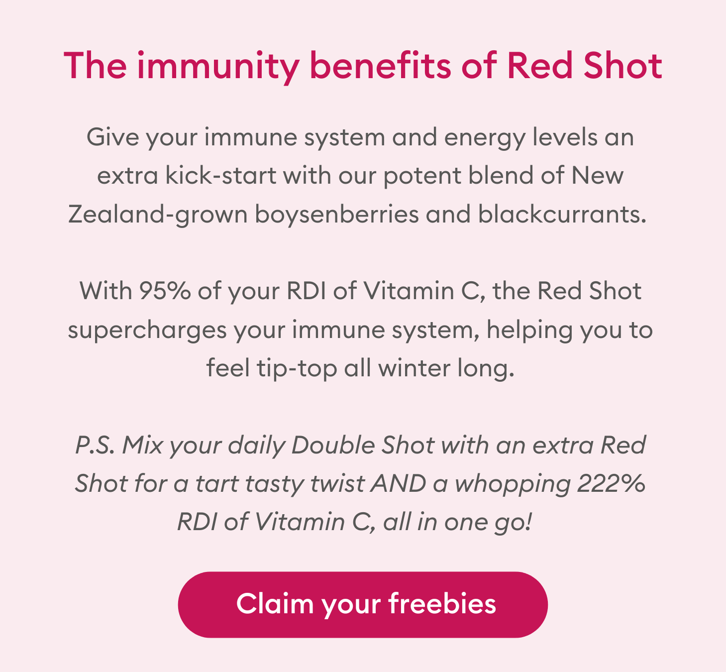 The immunity benefits of Red Shot: Give your immune system and energy levels an extra kick-start with our potent blend of New Zealand-grown boysenberries and blackcurrants. With 95% of your RDI of Vitamin C, the Red Shot supercharges your immune system, helping you to feel tip-top all winter long. P.S. Mix your daily Double Shot with an extra Red Shot for a tart tasty twist AND a whopping 222% RDI of Vitamin C, all in one go! 