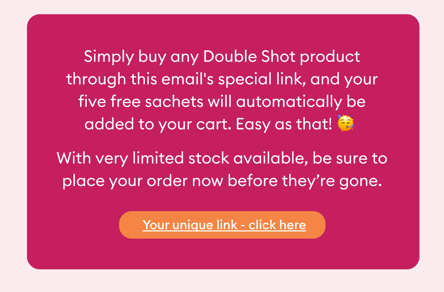 Simply buy any Double Shot product through this email's special link, and your five free sachets will automatically be added to your cart. Easy as that! With very limited stock available, be sure to place your order now before they’re gone.