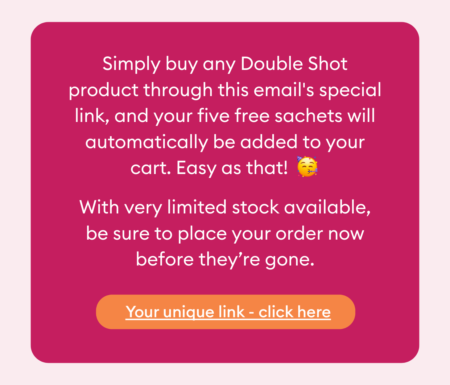 Simply buy any Double Shot product through this email's special link, and your five free sachets will automatically be added to your cart. Easy as that! With very limited stock available, be sure to place your order now before they’re gone.