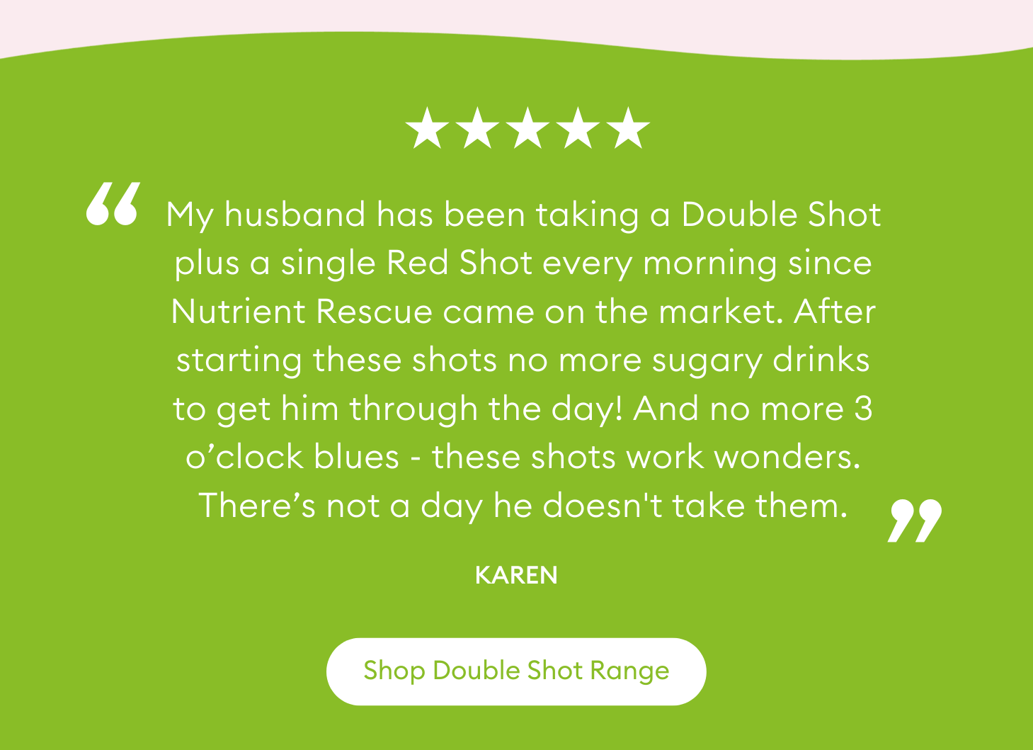 "My husband has been taking a Double Shot plus a single Red Shot every morning since Nutrient Rescue came on the market. After starting these shots no more sugary drinks to get him through the day! And no more 3 o’clock blues - these shots work wonders. There’s not a day he doesn't take them." Karen