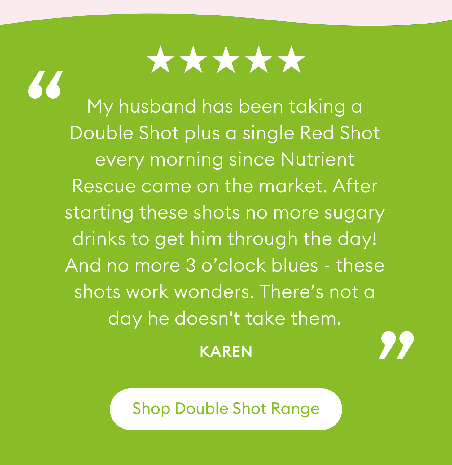 "My husband has been taking a Double Shot plus a single Red Shot every morning since Nutrient Rescue came on the market. After starting these shots no more sugary drinks to get him through the day! And no more 3 o’clock blues - these shots work wonders. There’s not a day he doesn't take them." Karen