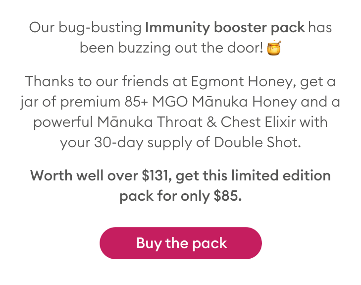 Our bug-busting Immunity booster pack has been buzzing out the door! 🍯 Thanks to our friends at Egmont Honey, get a jar of premium 85+ MGO Mānuka Honey and a powerful Mānuka Throat & Chest Elixir with your 30-day supply of Double Shot. Worth well over $131, get this limited edition pack for only $85.