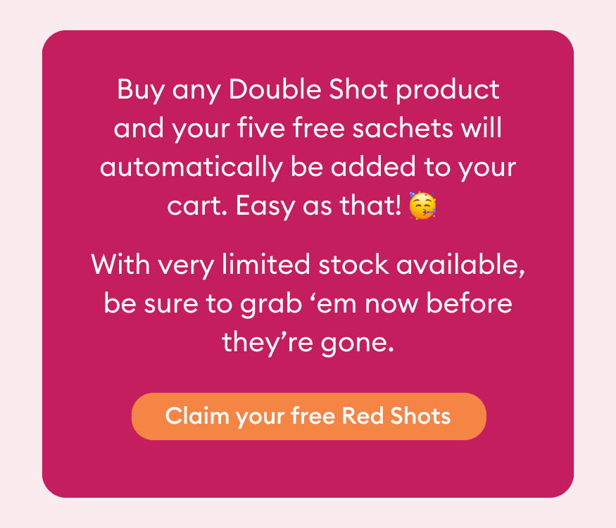 Buy any Double Shot product and your five free sachets will automatically be added to your cart. Easy as that! With very limited stock available, be sure to grab ‘em now before they’re gone.