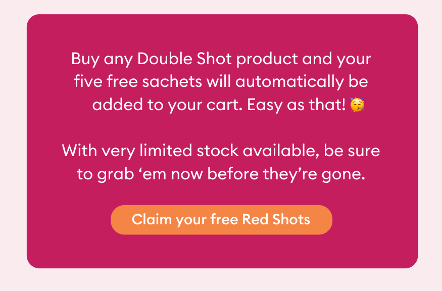 Buy any Double Shot product and your five free sachets will automatically be added to your cart. Easy as that! With very limited stock available, be sure to grab ‘em now before they’re gone.