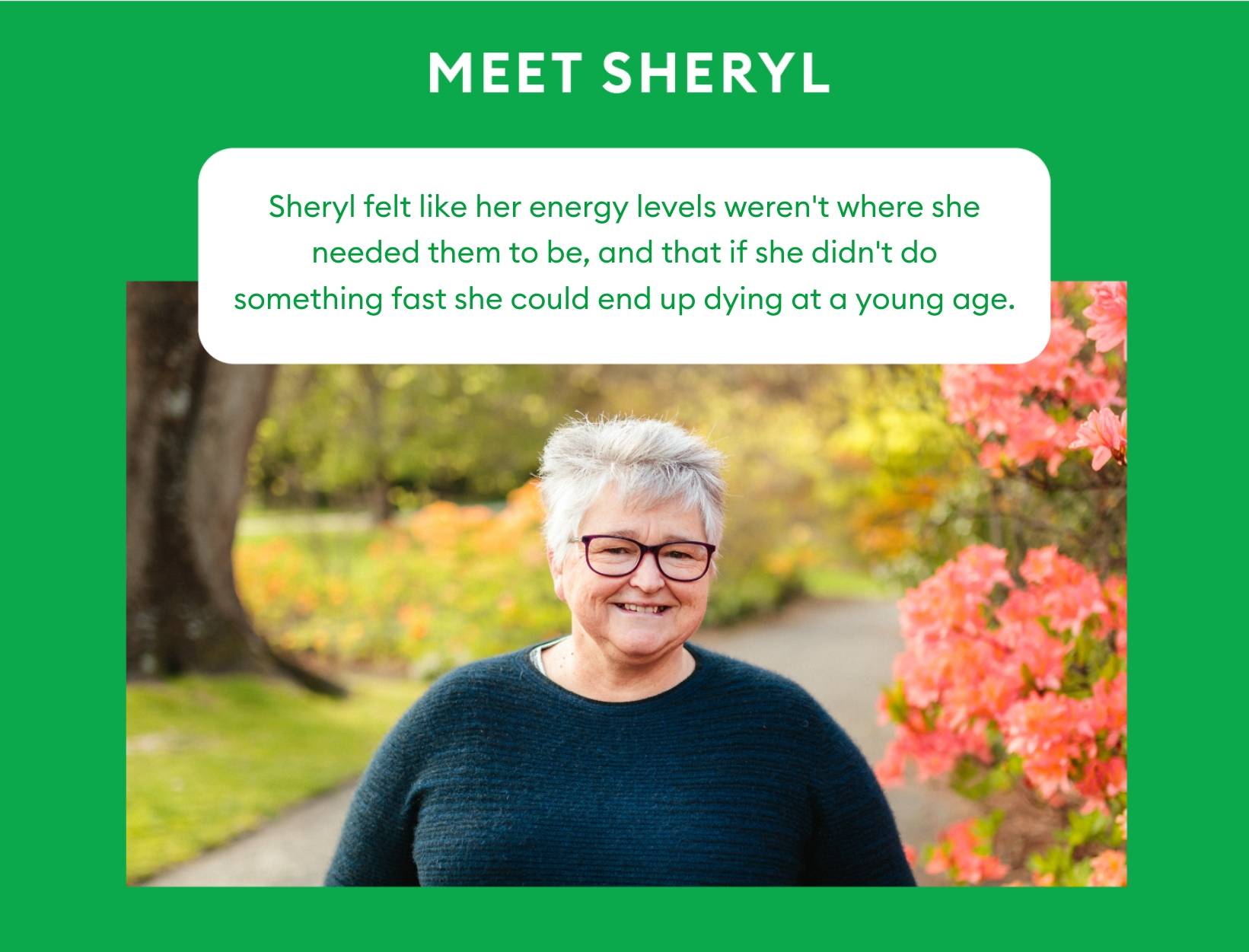 Sheryl felt like her energy levels weren't where she needed them to be, and that if she didn't do something fast she could end up dying at a young age.