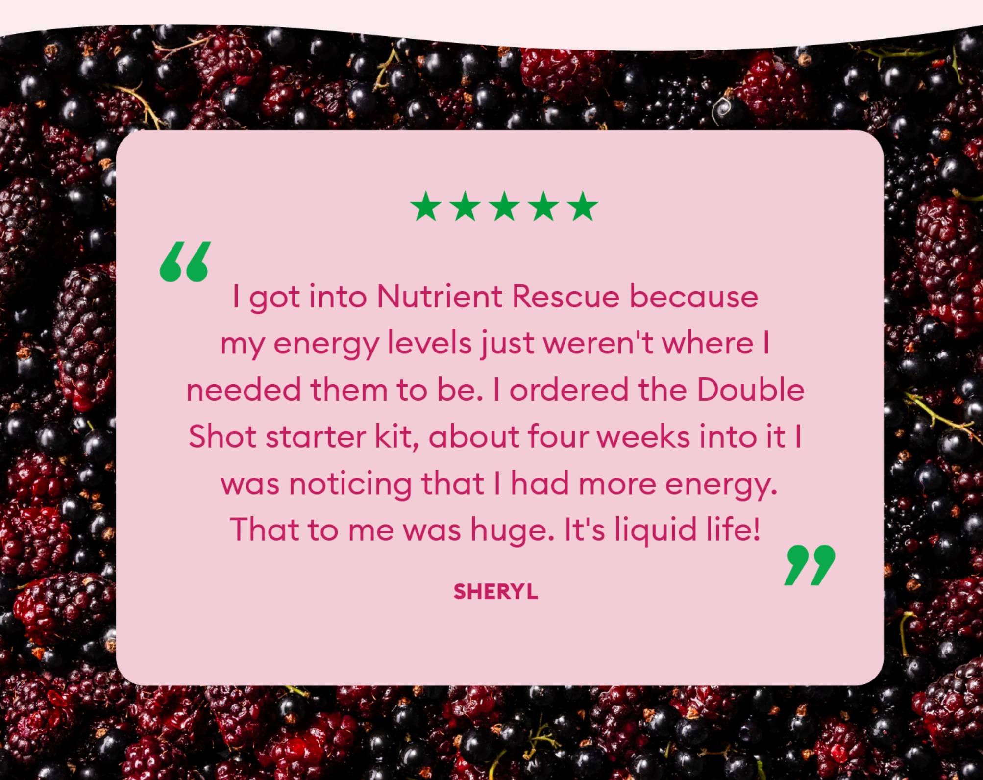 "I got into Nutrient Rescue because my energy levels just weren't where I needed them to be. I ordered the Double Shot starter kit, about four weeks into it I was noticing that I had more energy. That to me was huge. It's liquid life!"