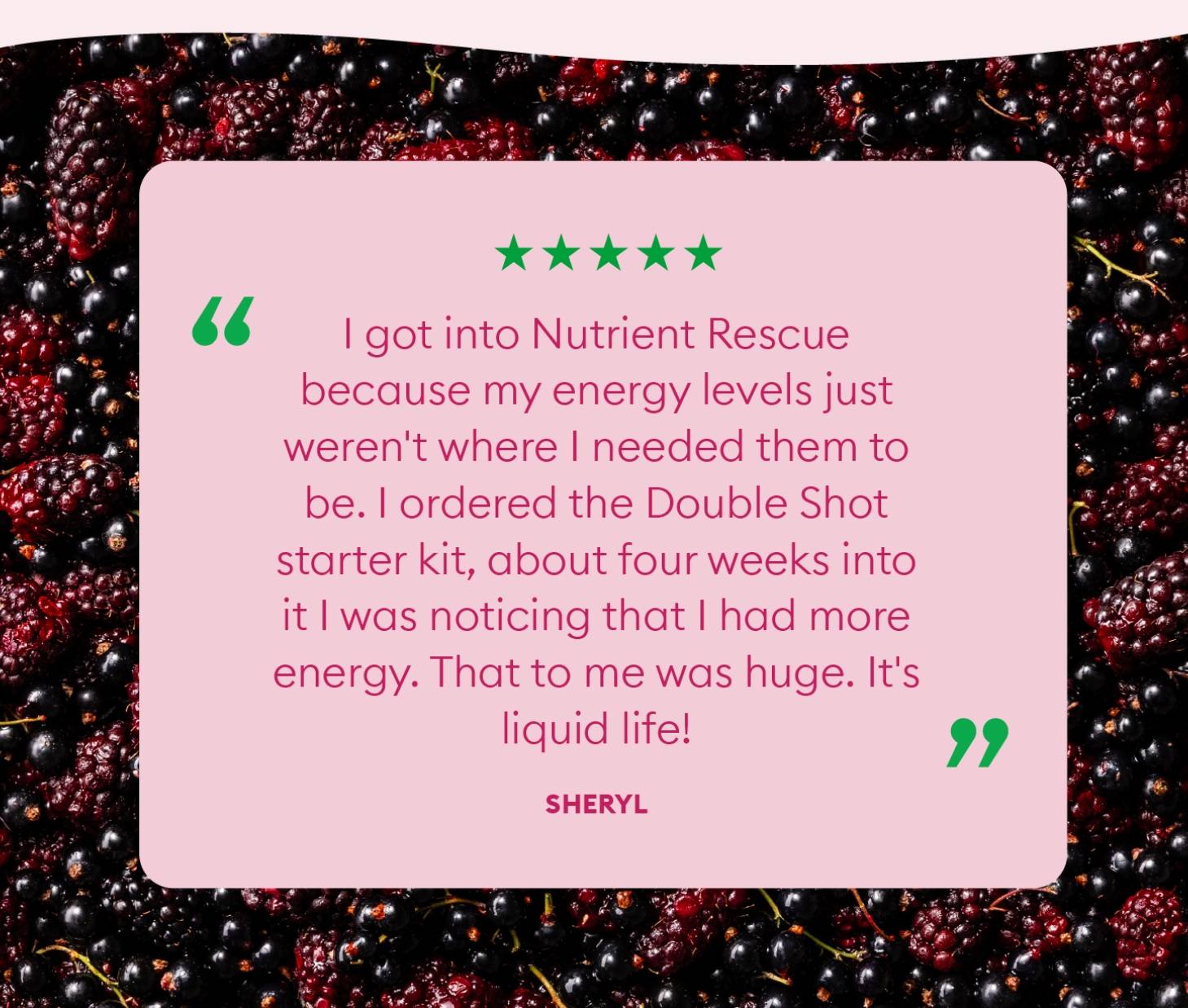 "I got into Nutrient Rescue because my energy levels just weren't where I needed them to be. I ordered the Double Shot starter kit, about four weeks into it I was noticing that I had more energy. That to me was huge. It's liquid life!"